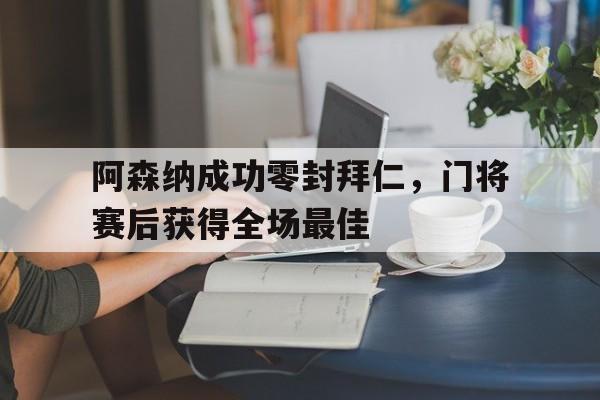 半岛体育全站-阿森纳成功零封拜仁，门将赛后获得全场最佳-半岛体育全站